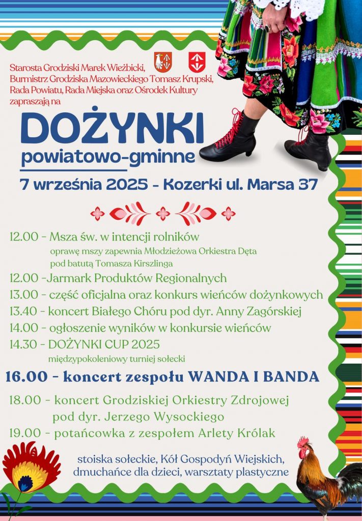 Starosta Grodziski Marek Wieżbicki, Burmistrz Grodziska Mazowieckiego Tomasz Krupski, Rada Powiatu, Rada Miejska oraz Ośrodek Kultury zapraszają na DOŻYNKI powiatowo-gminne   7 września 2025 - Kozerki ul. Marsa 37   12.00 - Msza św. w intencji rolników oprawę mszy zapewnia Młodzieżowa Orkiestra Dęta pod batutą Tomasza Kirszlinga  12.00 -Jarmark Produktów Regionalnych  13.00 - część oficjalna oraz konkurs wieńców dożynkowych  13.40 - koncert Białego Chóru pod dyr. Anny Zagórskiej  14.00 – ogłoszenie wyników w konkursie wieńców  14.30 - DOŻYNKI CUP 2025 międzypokoleniowy turniej sołecki  16.00 - koncert zespołu WANDA I BANDA  18.00 koncert Grodziskiej Orkiestry Zdrojowej pod dyr. Jerzego Wysockiego  19.00 - potańcowka z zespołem Arlety Królak stoiska sołeckie, Kół Gospodyń Wiejskich, dmuchańce dla dzieci, warsztaty plastyczne